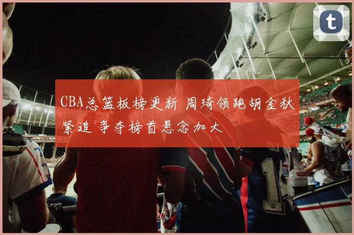 CBA总篮板榜更新 周琦领跑胡金秋紧追 争夺榜首悬念加大