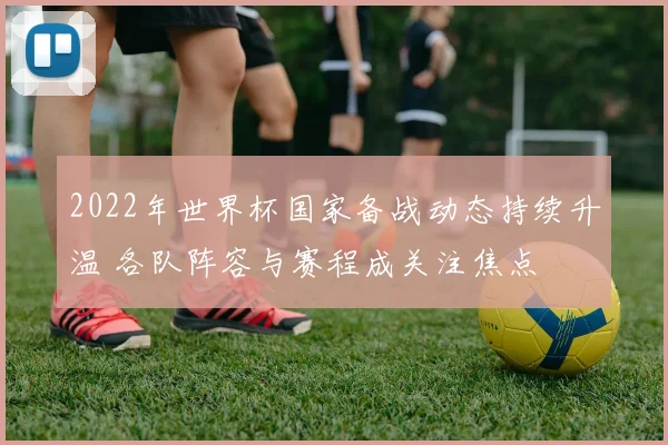 2022年世界杯国家备战动态持续升温 各队阵容与赛程成关注焦点