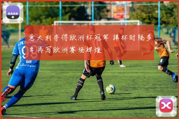 意大利夺得欧洲杯冠军 捧杯时隔多年再写欧洲赛场辉煌