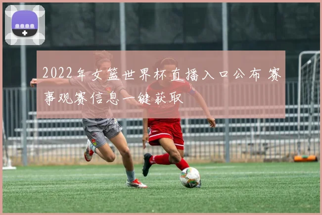 2022年女篮世界杯直播入口公布 赛事观赛信息一键获取